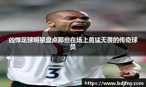 凶悍足球明星盘点那些在场上勇猛无畏的传奇球员